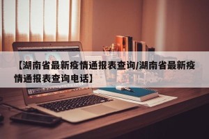 【湖南省最新疫情通报表查询/湖南省最新疫情通报表查询电话】