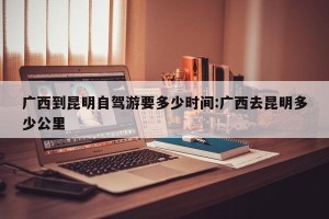 广西到昆明自驾游要多少时间:广西去昆明多少公里