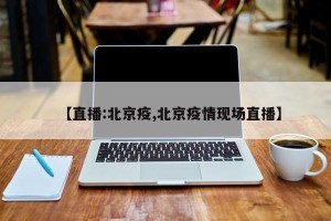【直播:北京疫,北京疫情现场直播】