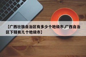 【广西壮族自治区有多少个地级市,广西自治区下辖有几个地级市】