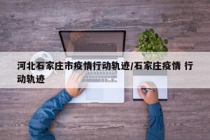 河北石家庄市疫情行动轨迹/石家庄疫情 行动轨迹