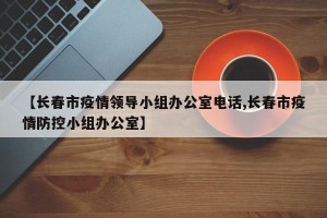 【长春市疫情领导小组办公室电话,长春市疫情防控小组办公室】