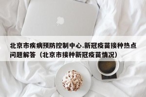 北京市疾病预防控制中心.新冠疫苗接种热点问题解答（北京市接种新冠疫苗情况）