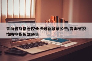 青海省疫情管控长沙最新政策公告/青海省疫情防控指挥部通告