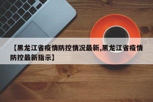 【黑龙江省疫情防控情况最新,黑龙江省疫情防控最新指示】