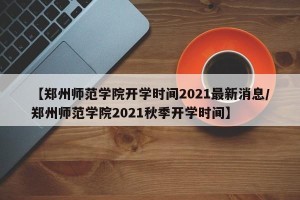 【郑州师范学院开学时间2021最新消息/郑州师范学院2021秋季开学时间】