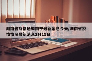 湖南省疫情通知南宁最新消息今天/湖南省疫情情况最新消息2月19日