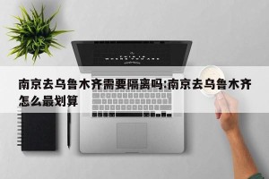 南京去乌鲁木齐需要隔离吗:南京去乌鲁木齐怎么最划算