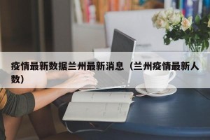 疫情最新数据兰州最新消息（兰州疫情最新人数）