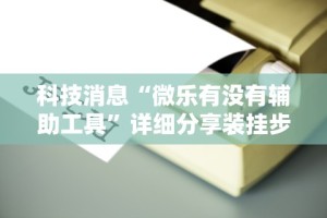 科技消息“微乐有没有辅助工具”详细分享装挂步骤教程