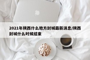 2021年陕西什么地方封城最新消息/陕西封城什么时候结束