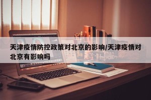 天津疫情防控政策对北京的影响/天津疫情对北京有影响吗