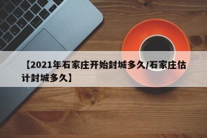 【2021年石家庄开始封城多久/石家庄估计封城多久】