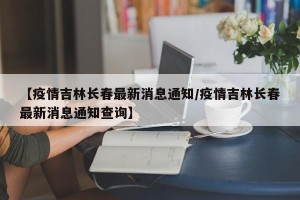 【疫情吉林长春最新消息通知/疫情吉林长春最新消息通知查询】