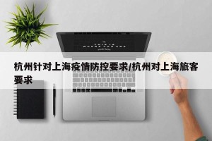 杭州针对上海疫情防控要求/杭州对上海旅客要求