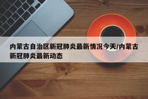 内蒙古自治区新冠肺炎最新情况今天/内蒙古新冠肺炎最新动态