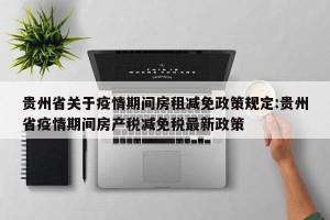 贵州省关于疫情期间房租减免政策规定:贵州省疫情期间房产税减免税最新政策