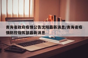 青海省政府疫情公告沈阳最新消息/青海省疫情防控指挥部最新消息