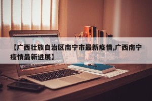 【广西壮族自治区南宁市最新疫情,广西南宁疫情最新进展】