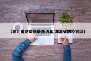 【湖北省防疫情最新消息/湖北省防疫官网】