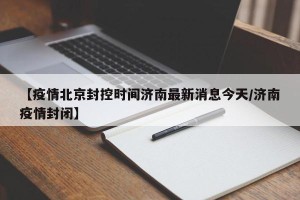 【疫情北京封控时间济南最新消息今天/济南疫情封闭】