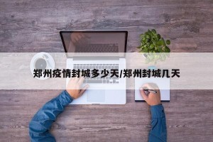 郑州疫情封城多少天/郑州封城几天