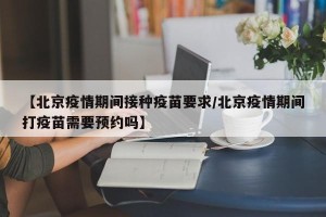 【北京疫情期间接种疫苗要求/北京疫情期间打疫苗需要预约吗】