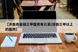 【济南市省级三甲医院有几家/济南三甲以上的医院】