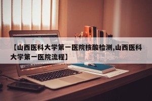 【山西医科大学第一医院核酸检测,山西医科大学第一医院流程】