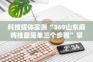 科技媒体实测“369山东麻将挂最简单三个步骤”掌握辅助功能必胜规则