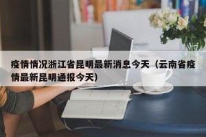 疫情情况浙江省昆明最新消息今天（云南省疫情最新昆明通报今天）