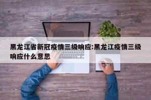 黑龙江省新冠疫情三级响应:黑龙江疫情三级响应什么意思