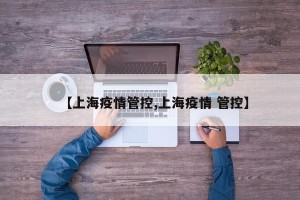 【上海疫情管控,上海疫情 管控】