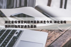 湖北省疫情官网郑州最新消息今天:湖北省疫情防控指挥部通告最新