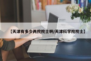 【天津有多少两院院士啊/天津科学院院士】
