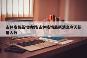 吉林疫情新增病例/吉林疫情最新消息今天新增人数