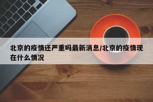 北京的疫情还严重吗最新消息/北京的疫情现在什么情况