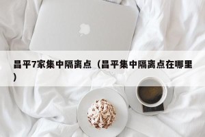 昌平7家集中隔离点（昌平集中隔离点在哪里）