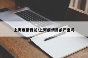 上海疫情目前/上海疫情目前严重吗