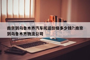 南京到乌鲁木齐汽车托运价格多少钱?:南京到乌鲁木齐物流公司