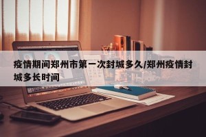 疫情期间郑州市第一次封城多久/郑州疫情封城多长时间