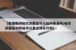 【疫情期间哈尔滨西站可以站内换乘吗/哈尔滨西站中转站可以直达候车厅吗】