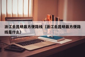 浙江去昆明最方便路线（浙江去昆明最方便路线是什么）