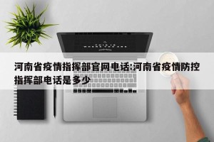 河南省疫情指挥部官网电话:河南省疫情防控指挥部电话是多少