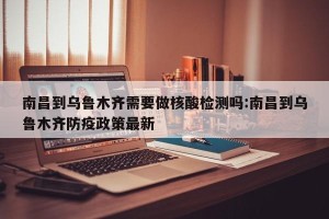 南昌到乌鲁木齐需要做核酸检测吗:南昌到乌鲁木齐防疫政策最新
