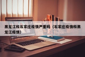 黑龙江和石家庄疫情严重吗（石家庄疫情和黑龙江疫情）