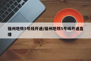 福州地铁5号线开通/福州地铁5号线开通直播