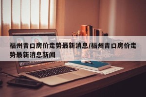 福州青口房价走势最新消息/福州青口房价走势最新消息新闻