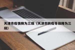 天津市疫情降为三级（天津市防疫等级降为三级）