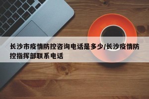 长沙市疫情防控咨询电话是多少/长沙疫情防控指挥部联系电话